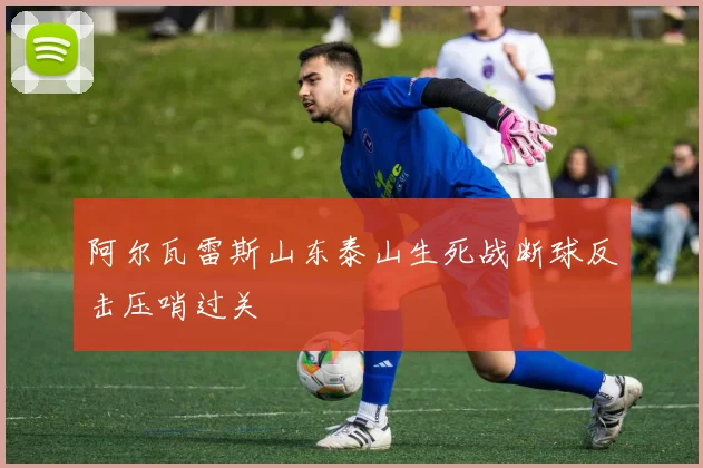 阿尔瓦雷斯山东泰山生死战断球反击压哨过关