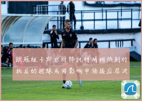 欧冠纽卡斯尔对阵托特纳姆热刺对抗后的控球或将影响中场接应层次