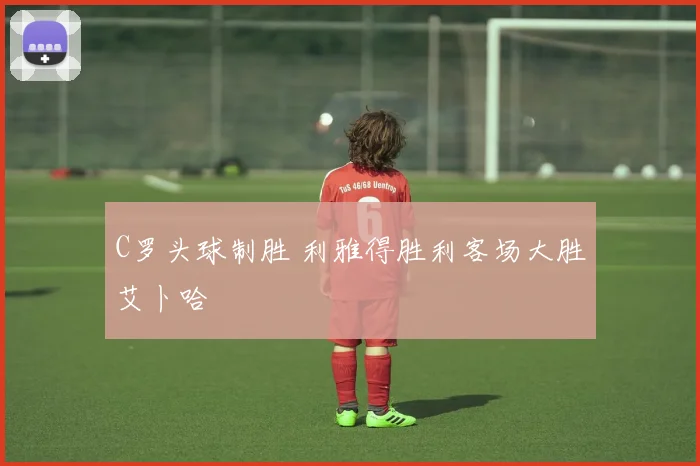 C罗头球制胜 利雅得胜利客场大胜艾卜哈