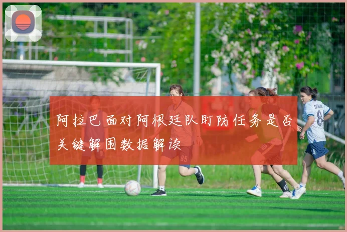 阿拉巴面对阿根廷队盯防任务是否关键解围数据解读
