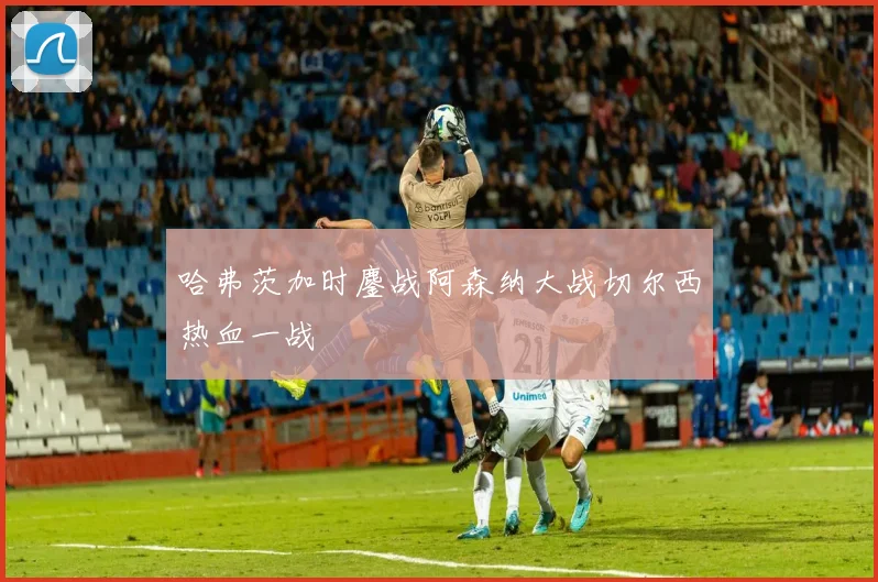 哈弗茨加时鏖战阿森纳大战切尔西热血一战