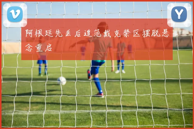 阿根廷先丢后追范戴克禁区摆脱悬念重启