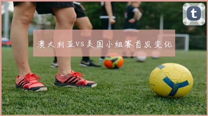 澳大利亚vs美国小组赛首发变化