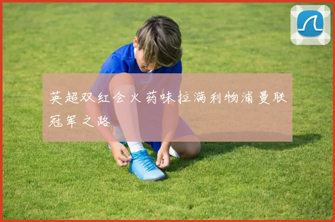 英超双红会火药味拉满利物浦曼联冠军之路