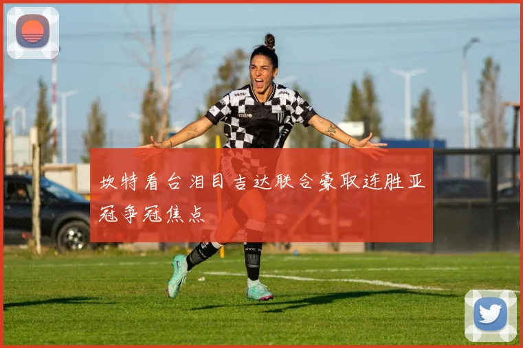 坎特看台泪目吉达联合豪取连胜亚冠争冠焦点