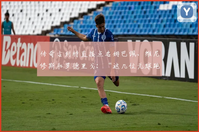 传奇古利特直接点名姆巴佩、维尼修斯和罗德里戈：“这几位无球跑动简直为零