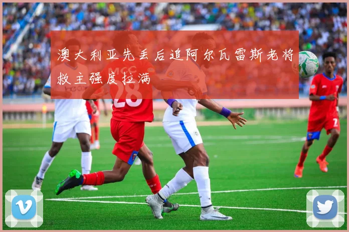 澳大利亚先丢后追阿尔瓦雷斯老将救主强度拉满