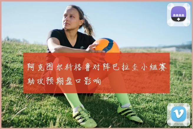 阿克图尔科格鲁对阵巴拉圭小组赛助攻预期盘口影响