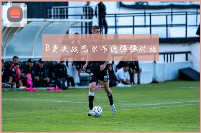 B费决战巴尔韦德强强对话
