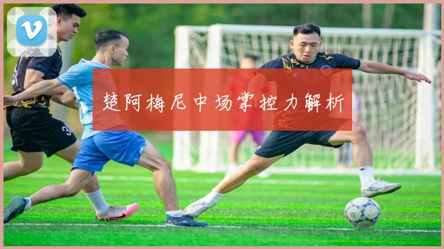 楚阿梅尼中场掌控力解析