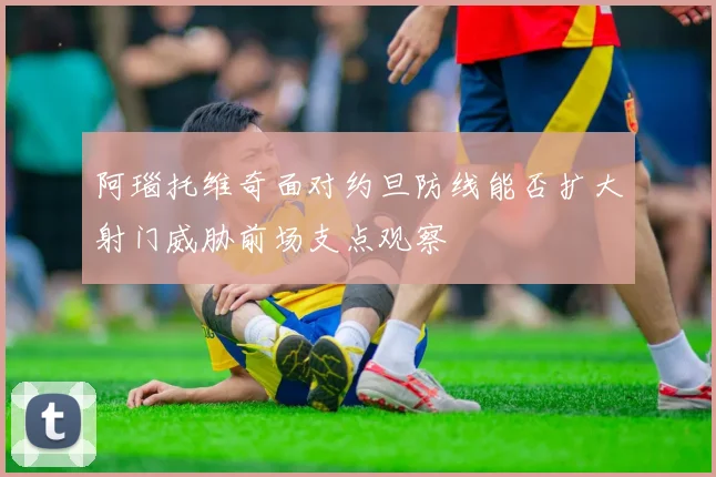 阿瑙托维奇面对约旦防线能否扩大射门威胁前场支点观察