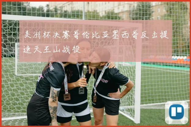 美洲杯决赛哥伦比亚墨西哥反击提速天王山战役