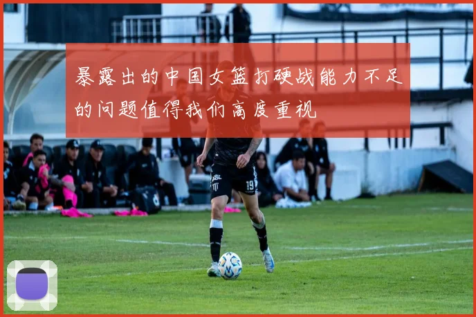 暴露出的中国女篮打硬战能力不足的问题值得我们高度重视