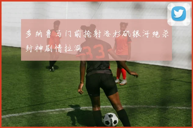 多纳鲁马门前抢射洛杉矶银河绝杀封神剧情拉满