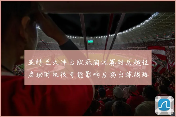 亚特兰大冲击欧冠淘汰赛时反越位启动时机很可能影响后场出球线路