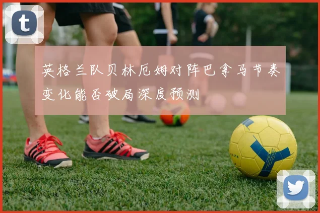 英格兰队贝林厄姆对阵巴拿马节奏变化能否破局深度预测