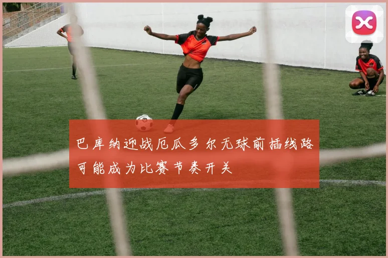 巴库纳迎战厄瓜多尔无球前插线路可能成为比赛节奏开关
