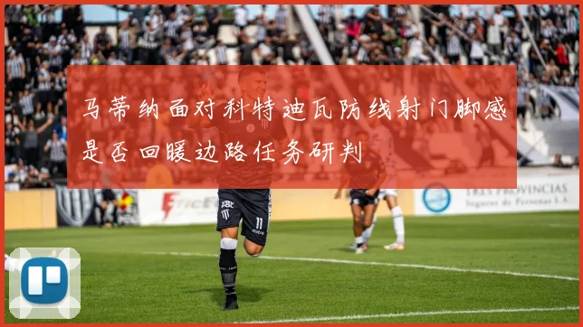 马蒂纳面对科特迪瓦防线射门脚感是否回暖边路任务研判