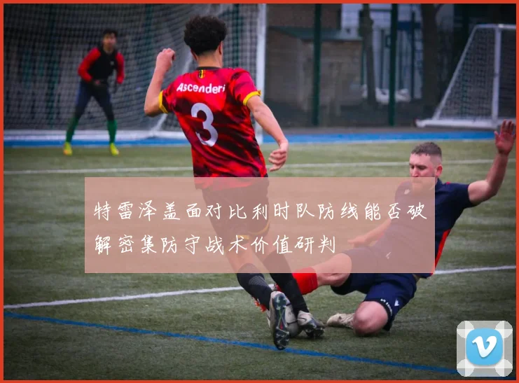 特雷泽盖面对比利时队防线能否破解密集防守战术价值研判