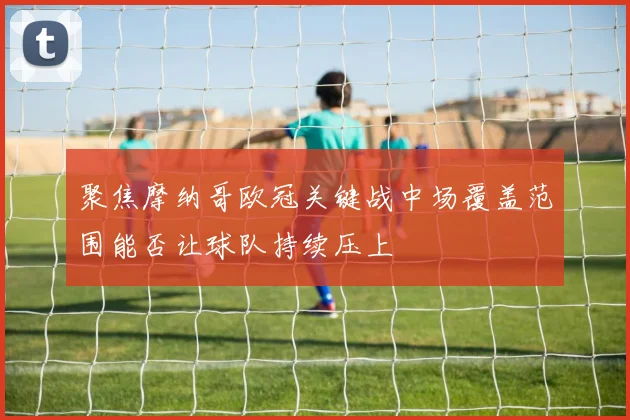 聚焦摩纳哥欧冠关键战中场覆盖范围能否让球队持续压上