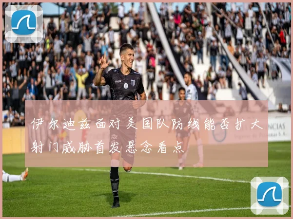 伊尔迪兹面对美国队防线能否扩大射门威胁首发悬念看点