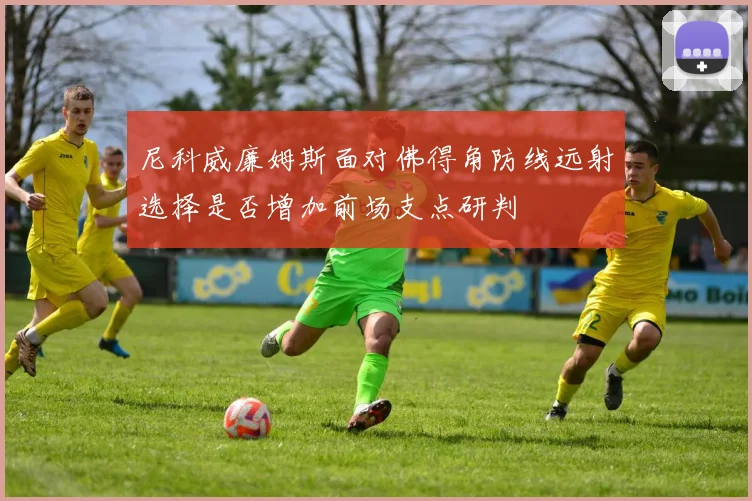 尼科威廉姆斯面对佛得角防线远射选择是否增加前场支点研判