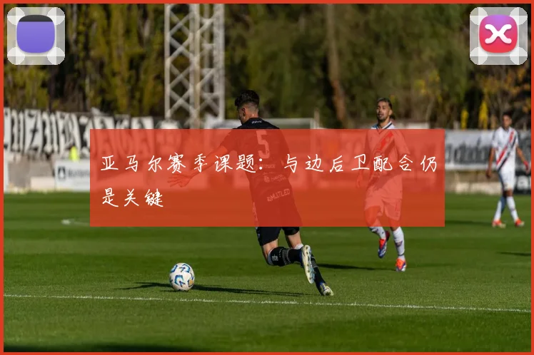 亚马尔赛季课题：与边后卫配合仍是关键