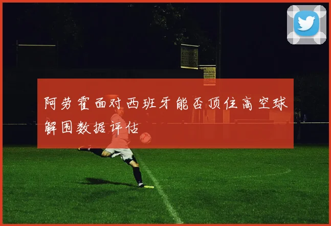 阿劳霍面对西班牙能否顶住高空球解围数据评估