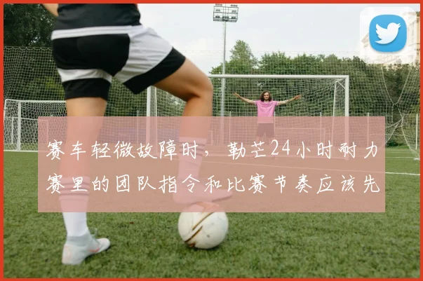 赛车轻微故障时，勒芒24小时耐力赛里的团队指令和比赛节奏应该先保哪一个