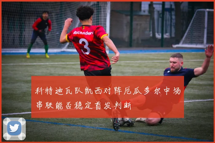 科特迪瓦队凯西对阵厄瓜多尔中场串联能否稳定首发判断