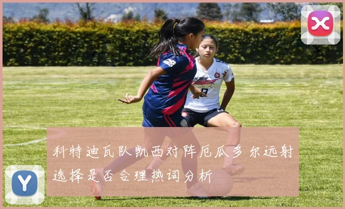科特迪瓦队凯西对阵厄瓜多尔远射选择是否合理热词分析