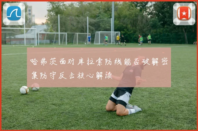 哈弗茨面对库拉索防线能否破解密集防守反击核心解读