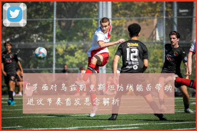 C罗面对乌兹别克斯坦防线能否带动进攻节奏首发悬念解析