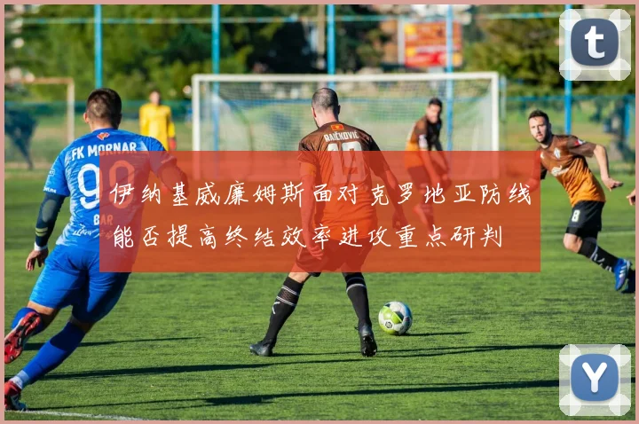 伊纳基威廉姆斯面对克罗地亚防线能否提高终结效率进攻重点研判