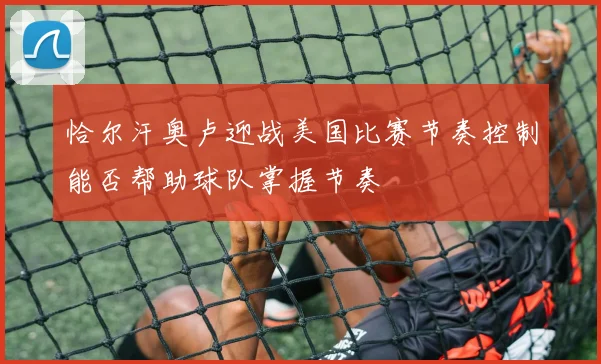 恰尔汗奥卢迎战美国比赛节奏控制能否帮助球队掌握节奏