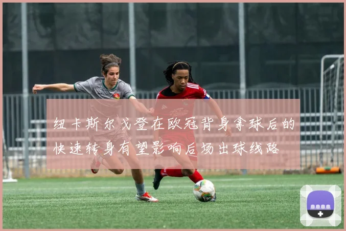纽卡斯尔戈登在欧冠背身拿球后的快速转身有望影响后场出球线路
