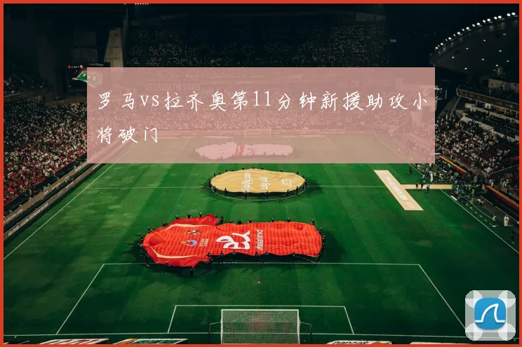 罗马vs拉齐奥第11分钟新援助攻小将破门