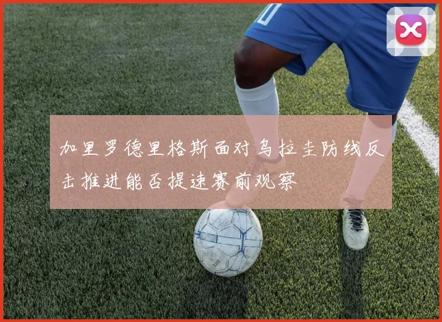加里罗德里格斯面对乌拉圭防线反击推进能否提速赛前观察