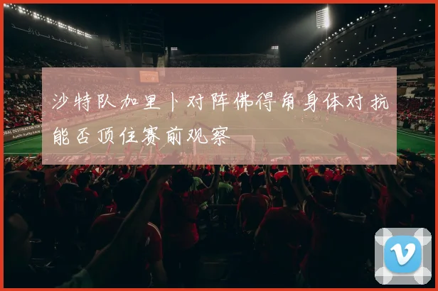 沙特队加里卜对阵佛得角身体对抗能否顶住赛前观察