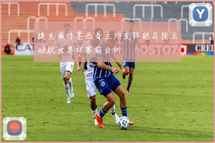 捷克面对墨西哥主帅变阵能否抢主动权世界杯赛前分析