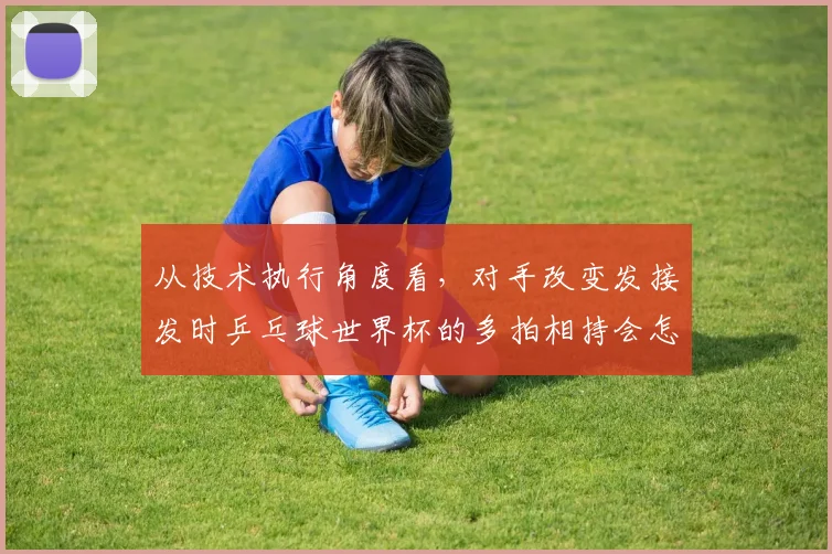 从技术执行角度看，对手改变发接发时乒乓球世界杯的多拍相持会怎样变化
