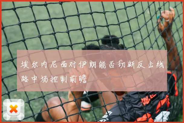 埃尔内尼面对伊朗能否切断反击线路中场控制前瞻