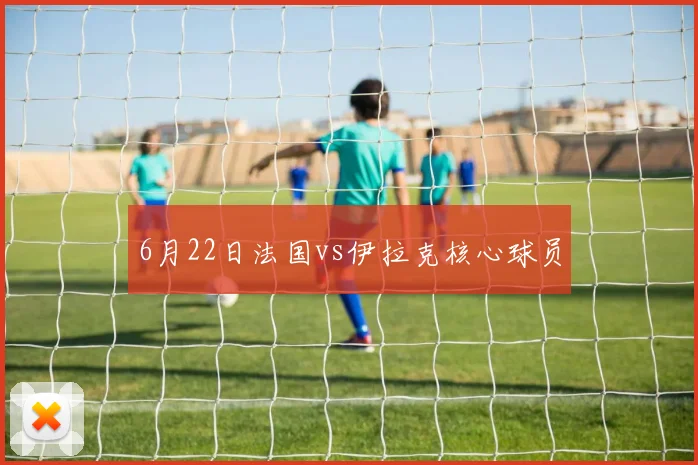 6月22日法国vs伊拉克核心球员